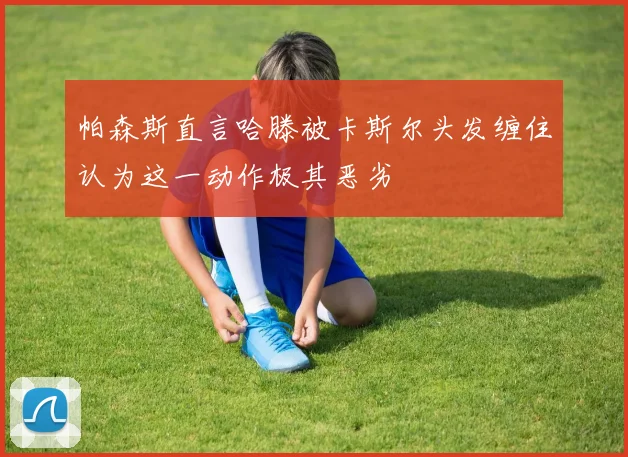 帕森斯直言哈滕被卡斯尔头发缠住认为这一动作极其恶劣