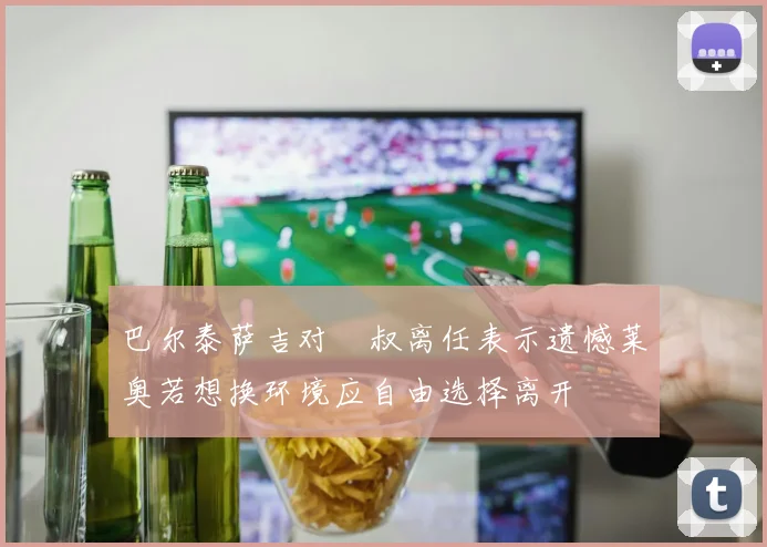 巴尔泰萨吉对囧叔离任表示遗憾莱奥若想换环境应自由选择离开
