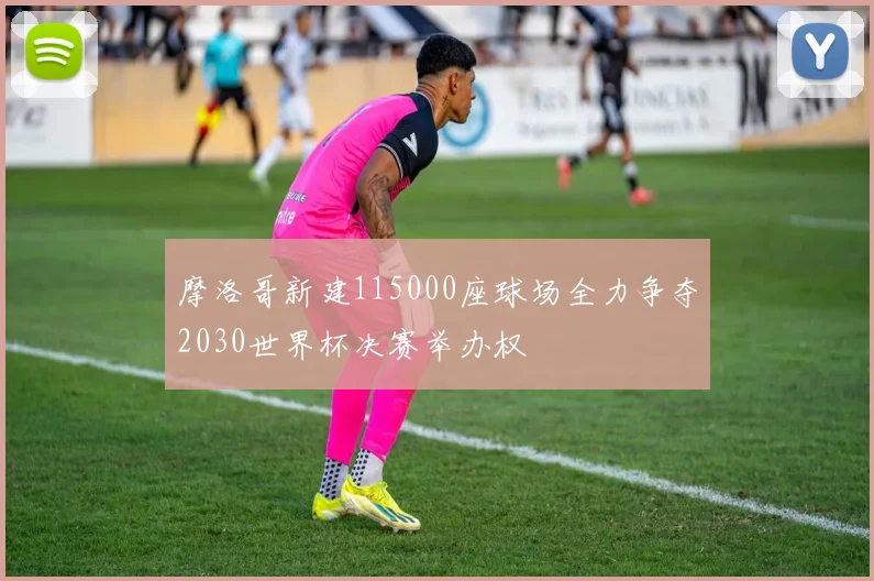 摩洛哥新建115000座球场全力争夺2030世界杯决赛举办权