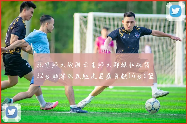 北京师大战胜云南师大邵振恒独得32分助球队获胜皮昌盛贡献16分6篮板5助攻