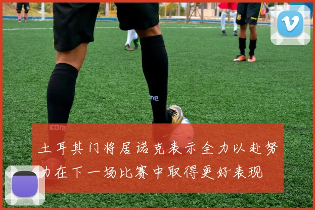 土耳其门将居诺克表示全力以赴努力在下一场比赛中取得更好表现
