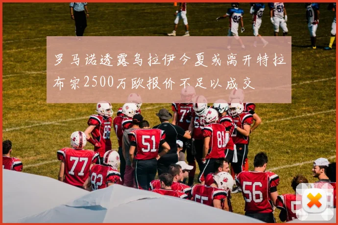 罗马诺透露乌拉伊今夏或离开特拉布宗2500万欧报价不足以成交