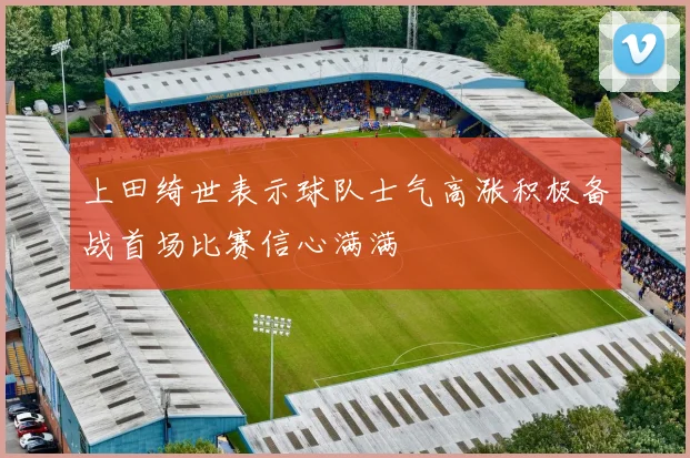 上田绮世表示球队士气高涨积极备战首场比赛信心满满