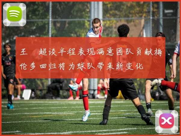 王燊超谈半程表现满意团队贡献梅伦多回归将为球队带来新变化