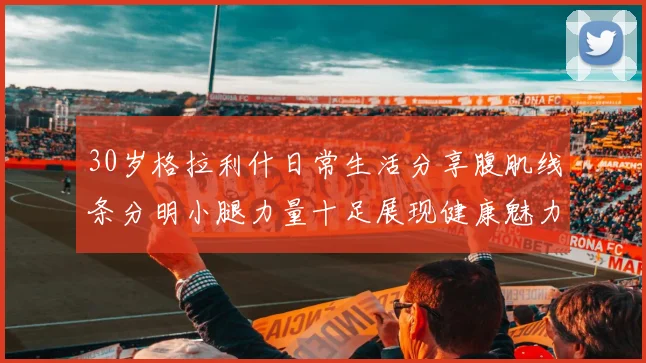 30岁格拉利什日常生活分享腹肌线条分明小腿力量十足展现健康魅力